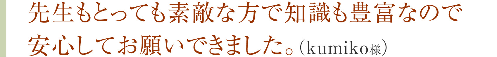 先生もとっても素敵な方で知識も豊富なので安心してお願いできました。（kumiko様）