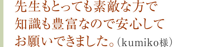 先生もとっても素敵な方で知識も豊富なので安心してお願いできました。（kumiko様）