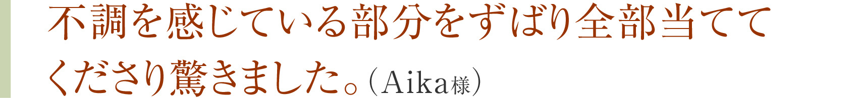 不調を感じている部分をずばり全部当ててくださり驚きました。（Aika様）