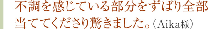 不調を感じている部分をずばり全部当ててくださり驚きました。（Aika様）