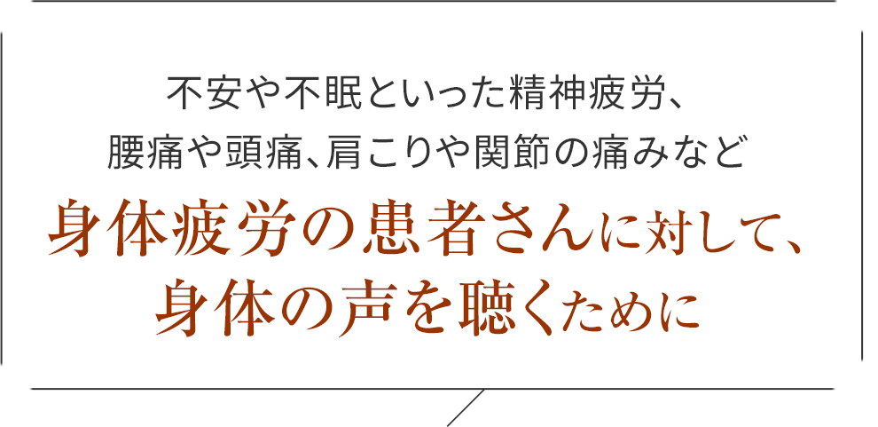 不安や不眠といった精神疲労、腰痛や頭痛、肩こりや関節の痛みなど
身体疲労の患者さんに対して、身体の声を聴くために